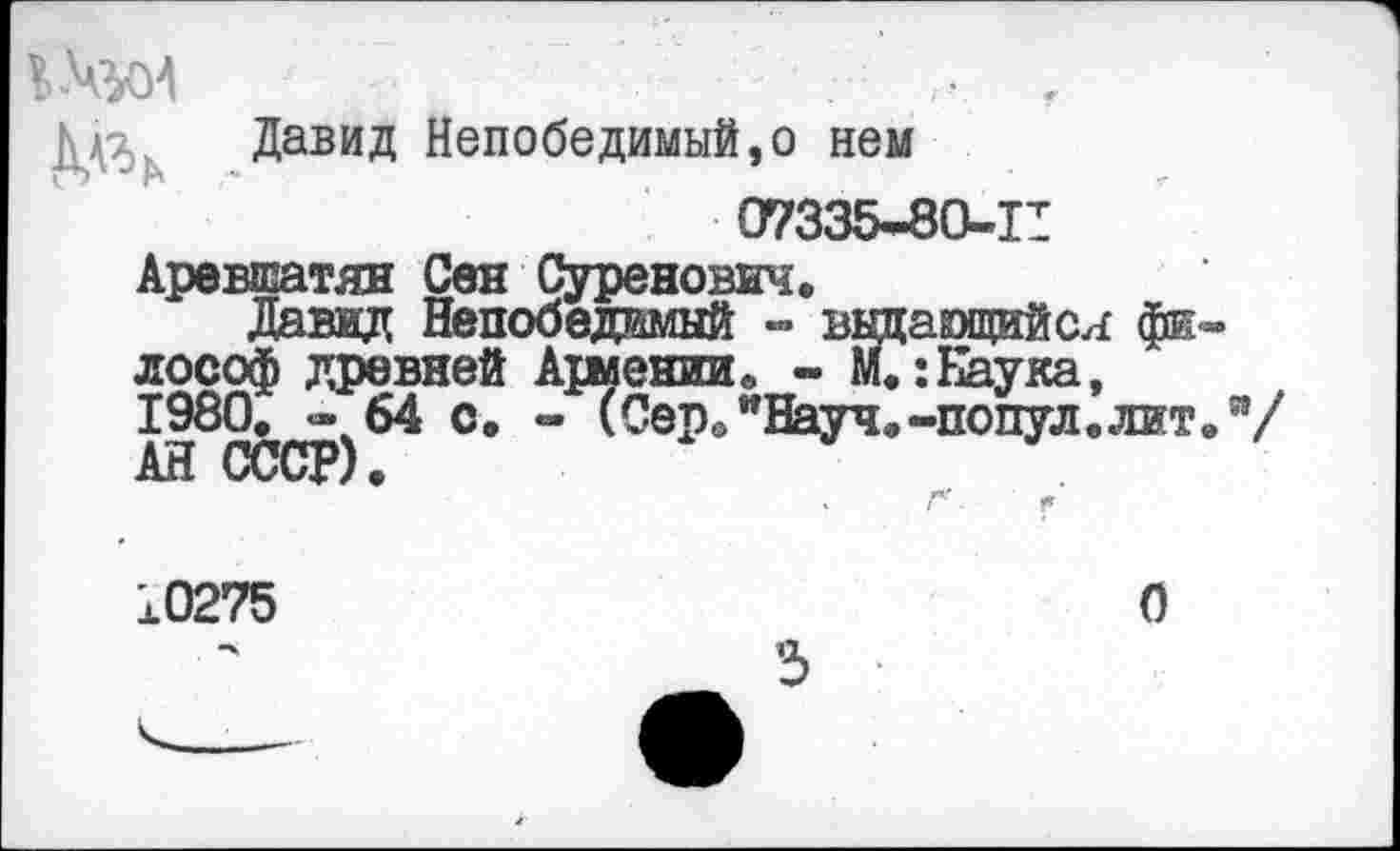 ﻿ДдЗ Давид Непобедимый,о нем 07335*80-11 Аревшатян Сен Суренович.
Давид Непобедимый - выцающийся фи лософ древней Ариении. - м.:Наука, 1980. *64 с. - (Сер."Науч.-попул.лит АН СССР).
о